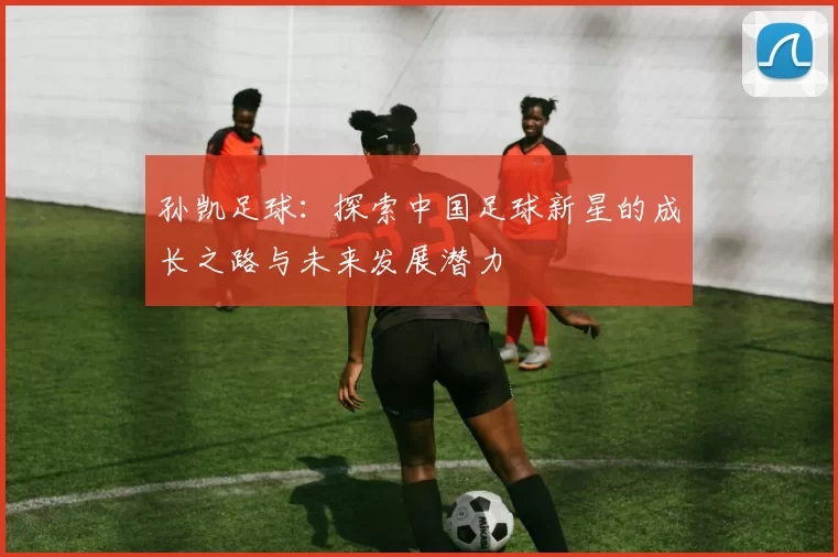 孙凯足球：探索中国足球新星的成长之路与未来发展潜力