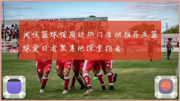 闽侯篮球馆周边热门活动推荐及篮球爱好者聚集地探索指南