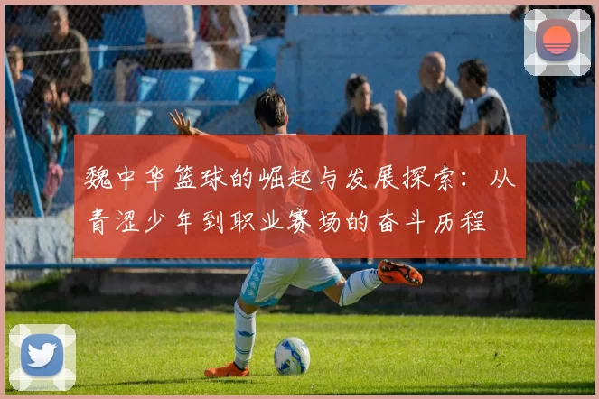 魏中华篮球的崛起与发展探索：从青涩少年到职业赛场的奋斗历程